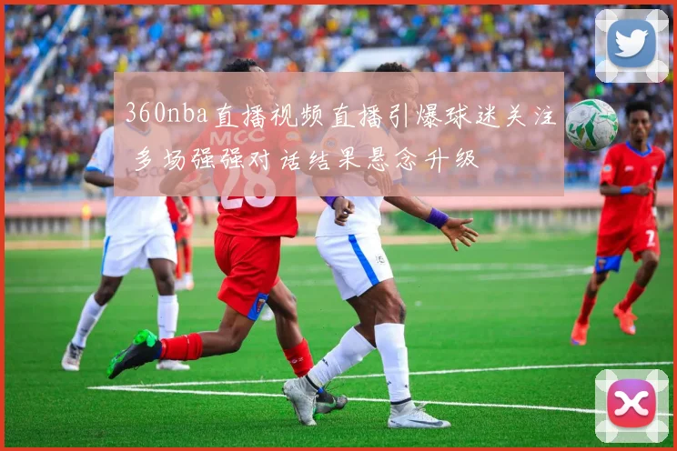 360nba直播视频直播引爆球迷关注 多场强强对话结果悬念升级
