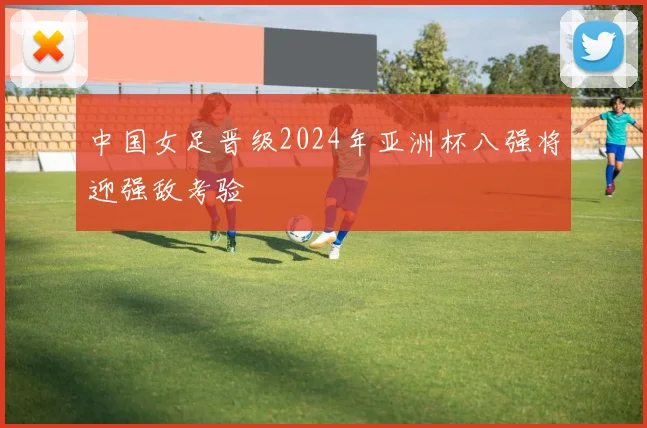 中国女足晋级2024年亚洲杯八强将迎强敌考验
