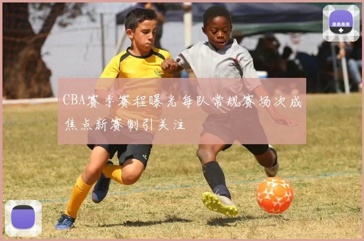 CBA赛季赛程曝光每队常规赛场次成焦点新赛制引关注